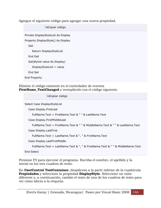 Agregue el siguiente código para agregar una nueva propiedad.

                    Copiar código


   Private DisplayStyleList As Display

   Property DisplayStyle() As Display

      Get

        Return DisplayStyleList

      End Get

      Set(ByVal value As Display)

        DisplayStyleList = value

      End Set

   End Property


Elimine el código existente en el controlador de eventos
FirstName_TextChanged y reemplácelo con el código siguiente.

                     Copiar código


   Select Case DisplayStyleList

      Case Display.FirstLast

        FullName.Text = FirstName.Text & " " & LastName.Text

      Case Display.FirstMiddleLast

        FullName.Text = FirstName.Text & " " & MiddleName.Text & " " & LastName.Text

      Case Display.LastFirst

        FullName.Text = LastName.Text & ", " & FirstName.Text

      Case Display.LastFirstMiddle

        FullName.Text = LastName.Text & ", " & FirstName.Text & " " & MiddleName.Text

   End Select


Presione F5 para ejecutar el programa. Escriba el nombre, el apellido y la
inicial en los tres cuadros de texto.

En UserControl TestContainer, desplácese a la parte inferior de la cuadrícula
Propiedades y seleccione la propiedad DisplayStyle. Seleccione un valor
diferente y, a continuación, cambie el texto de uno de los cuadros de texto para
ver cómo afecta a la etiqueta.


    Everts Garay | Granada, Nicaragua| Paseo por Visual Basic 2008 146
 