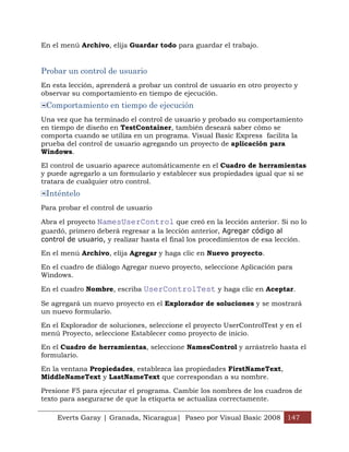 En el menú Archivo, elija Guardar todo para guardar el trabajo.


Probar un control de usuario
En esta lección, aprenderá a probar un control de usuario en otro proyecto y
observar su comportamiento en tiempo de ejecución.
 Comportamiento en tiempo de ejecución
Una vez que ha terminado el control de usuario y probado su comportamiento
en tiempo de diseño en TestContainer, también deseará saber cómo se
comporta cuando se utiliza en un programa. Visual Basic Express facilita la
prueba del control de usuario agregando un proyecto de aplicación para
Windows.

El control de usuario aparece automáticamente en el Cuadro de herramientas
y puede agregarlo a un formulario y establecer sus propiedades igual que si se
tratara de cualquier otro control.
 Inténtelo
Para probar el control de usuario

Abra el proyecto NamesUserControl que creó en la lección anterior. Si no lo
guardó, primero deberá regresar a la lección anterior, Agregar código al
control de usuario, y realizar hasta el final los procedimientos de esa lección.

En el menú Archivo, elija Agregar y haga clic en Nuevo proyecto.

En el cuadro de diálogo Agregar nuevo proyecto, seleccione Aplicación para
Windows.

En el cuadro Nombre, escriba UserControlTest y haga clic en Aceptar.

Se agregará un nuevo proyecto en el Explorador de soluciones y se mostrará
un nuevo formulario.

En el Explorador de soluciones, seleccione el proyecto UserControlTest y en el
menú Proyecto, seleccione Establecer como proyecto de inicio.

En el Cuadro de herramientas, seleccione NamesControl y arrástrelo hasta el
formulario.

En la ventana Propiedades, establezca las propiedades FirstNameText,
MiddleNameText y LastNameText que correspondan a su nombre.

Presione F5 para ejecutar el programa. Cambie los nombres de los cuadros de
texto para asegurarse de que la etiqueta se actualiza correctamente.

    Everts Garay | Granada, Nicaragua| Paseo por Visual Basic 2008 147
 