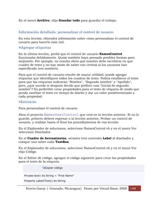 En el menú Archivo, elija Guardar todo para guardar el trabajo.


Información detallada: personalizar el control de usuario
En esta lección, obtendrá información sobre cómo personalizar el control de
usuario para hacerlo más útil.
 Agregar etiquetas
En la última lección, probó que el control de usuario NamesControl
funcionaba debidamente. Quizá también haya pensado posibles formas para
mejorarlo. Por ejemplo, no resulta obvio qué nombre debe escribirse en qué
cuadro de texto y no hay modo de saber con certeza si los usuarios han
especificado tres nombres.

Para que el control de usuario resulte de mayor utilidad, puede agregar
etiquetas que identifiquen todos los cuadros de texto. Podría establecer el texto
para que las etiquetas indicaran "Nombre", "Segundo nombre" y "Apellido",
pero, ¿qué sucede si después decide que prefiere una "Inicial de segundo
nombre"? Es preferible crear propiedades para el texto de etiqueta de modo que
pueda cambiar el texto en tiempo de diseño y dar un valor predeterminado a
cada propiedad.
 Inténtelo
Para personalizar el control de usuario

Abra el proyecto NamesUserControl que creó en la lección anterior. Si no lo
guardó, primero deberá regresar a la lección anterior, Probar un control de
usuario, y realizar hasta el final los procedimientos de esa lección.

En el Explorador de soluciones, seleccione NamesControl.vb y en el menú Ver
seleccione Diseñador.

En el Cuadro de herramientas, arrastre tres controles Label al diseñador y
coloque uno sobre cada TextBox.

En el Explorador de soluciones, seleccione NamesControl.vb y en el menú Ver
elija Código.

En el Editor de código, agregue el código siguiente para crear las propiedades
para el texto de la etiqueta.

                  Copiar código


   Private text1 As String = "First Name"

   Property Label1Text() As String


    Everts Garay | Granada, Nicaragua| Paseo por Visual Basic 2008 148
 