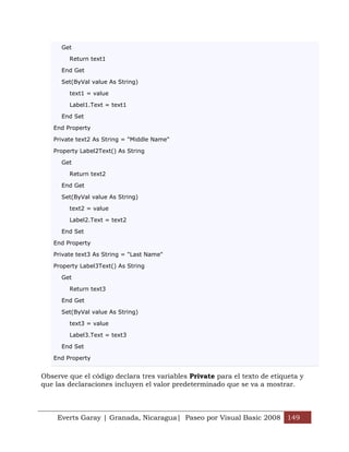 Get

        Return text1

      End Get

      Set(ByVal value As String)

        text1 = value

        Label1.Text = text1

      End Set

   End Property

   Private text2 As String = "Middle Name"

   Property Label2Text() As String

      Get

        Return text2

      End Get

      Set(ByVal value As String)

        text2 = value

        Label2.Text = text2

      End Set

   End Property

   Private text3 As String = "Last Name"

   Property Label3Text() As String

      Get

        Return text3

      End Get

      Set(ByVal value As String)

        text3 = value

        Label3.Text = text3

      End Set

   End Property


Observe que el código declara tres variables Private para el texto de etiqueta y
que las declaraciones incluyen el valor predeterminado que se va a mostrar.



    Everts Garay | Granada, Nicaragua| Paseo por Visual Basic 2008 149
 