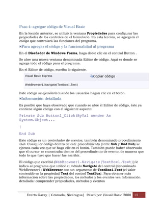 Paso 4: agregar código de Visual Basic
En la lección anterior, se utilizó la ventana Propiedades para configurar las
propiedades de los controles en el formulario. En esta lección, se agregará el
código que controlará las funciones del programa.
    Para agregar el código y la funcionalidad al programa
En el Diseñador de Windows Forms, haga doble clic en el control Button .

Se abre una nueva ventana denominada Editor de código. Aquí es donde se
agrega todo el código para el programa.

En el Editor de código, escriba lo siguiente.
     Visual Basic Express                       Copiar código

     WebBrowser1.Navigate(Textbox1.Text)


Este código se ejecutará cuando los usuarios hagan clic en el botón.
    Información detallada
Es posible que haya observado que cuando se abre el Editor de código, éste ya
contiene algún código con el siguiente aspecto:

Private Sub Button1_Click(ByVal sender As
System.Object...
|
End Sub
Este código es un controlador de eventos, también denominado procedimiento
Sub. Cualquier código dentro de este procedimiento (entre Sub y End Sub) se
ejecuta cada vez que se haga clic en el botón. También puede haber observado
que el cursor se encontraba dentro del procedimiento de evento, de manera que
todo lo que tuvo que hacer fue escribir.

El código que escribió (WebBrowser1.Navigate(TextBox1.Text)) le
indica al programa que utilice el método Navigate del control (denominado
WebBrowser1) WebBrowser con un argumento de TextBox1.Text (el valor
contenido en la propiedad Text del control TextBox). Para obtener más
información sobre las propiedades, los métodos y los eventos vea Información
detallada: comprender propiedades, métodos y eventos



      Everts Garay | Granada, Nicaragua| Paseo por Visual Basic 2008 15
 