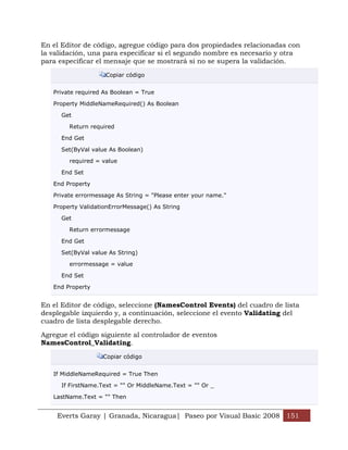En el Editor de código, agregue código para dos propiedades relacionadas con
la validación, una para especificar si el segundo nombre es necesario y otra
para especificar el mensaje que se mostrará si no se supera la validación.

                     Copiar código


   Private required As Boolean = True

   Property MiddleNameRequired() As Boolean

      Get

        Return required

      End Get

      Set(ByVal value As Boolean)

        required = value

      End Set

   End Property

   Private errormessage As String = "Please enter your name."

   Property ValidationErrorMessage() As String

      Get

        Return errormessage

      End Get

      Set(ByVal value As String)

        errormessage = value

      End Set

   End Property


En el Editor de código, seleccione (NamesControl Events) del cuadro de lista
desplegable izquierdo y, a continuación, seleccione el evento Validating del
cuadro de lista desplegable derecho.

Agregue el código siguiente al controlador de eventos
NamesControl_Validating.

                    Copiar código


   If MiddleNameRequired = True Then

      If FirstName.Text = "" Or MiddleName.Text = "" Or _

   LastName.Text = "" Then


    Everts Garay | Granada, Nicaragua| Paseo por Visual Basic 2008 151
 