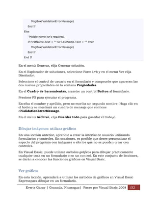 MsgBox(ValidationErrorMessage)

      End If

   Else

      ' Middle name isn't required.

      If FirstName.Text = "" Or LastName.Text = "" Then

          MsgBox(ValidationErrorMessage)

      End If

   End If


En el menú Generar, elija Generar solución.

En el Explorador de soluciones, seleccione Form1.vb y en el menú Ver elija
Diseñador.

Seleccione el control de usuario en el formulario y compruebe que aparecen las
dos nuevas propiedades en la ventana Propiedades.

En el Cuadro de herramientas, arrastre un control Button al formulario.

Presione F5 para ejecutar el programa.

Escriba el nombre y apellido, pero no escriba un segundo nombre. Haga clic en
el botón y se mostrará un cuadro de mensaje que contiene
elValidationErrorMessage.

En el menú Archivo, elija Guardar todo para guardar el trabajo.


Dibujar imágenes: utilizar gráficos
En una lección anterior, aprendió a crear la interfaz de usuario utilizando
formularios y controles. En ocasiones, es posible que desee personalizar el
aspecto del programa con imágenes o efectos que no se pueden crear con
controles.

En Visual Basic, puede utilizar métodos gráficos para dibujar prácticamente
cualquier cosa en un formulario o en un control. En este conjunto de lecciones,
se darán a conocer las funciones gráficas en Visual Basic.


Ver gráficos
En esta lección, aprenderá a utilizar los métodos de gráficos en Visual Basic
Expresspara dibujar en un formulario.

    Everts Garay | Granada, Nicaragua| Paseo por Visual Basic 2008 152
 