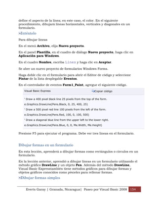 define el aspecto de la línea; en este caso, el color. En el siguiente
procedimiento, dibujará líneas horizontales, verticales y diagonales en un
formulario.
 Inténtelo
Para dibujar líneas

En el menú Archivo, elija Nuevo proyecto.

En el panel Plantilla, en el cuadro de diálogo Nuevo proyecto, haga clic en
Aplicación para Windows.

En el cuadro Nombre, escriba Lines y haga clic en Aceptar.

Se abre un nuevo proyecto de formularios Windows Forms.

Haga doble clic en el formulario para abrir el Editor de código y seleccione
Pintar de la lista desplegable Eventos.

En el controlador de eventos Form1_Paint, agregue el siguiente código.
   Visual Basic Express                                   Copiar código


   ' Draw a 400 pixel black line 25 pixels from the top of the form.

   e.Graphics.DrawLine(Pens.Black, 0, 25, 400, 25)

   ' Draw a 500 pixel red line 100 pixels from the left of the form.

   e.Graphics.DrawLine(Pens.Red, 100, 0, 100, 500)

   ' Draw a diagonal blue line from the upper left to the lower right.

   e.Graphics.DrawLine(Pens.Blue, 0, 0, Me.Width, Me.Height)


Presione F5 para ejecutar el programa. Debe ver tres líneas en el formulario.


Dibujar formas en un formulario
En esta lección, aprenderá a dibujar formas como rectángulos o círculos en un
formulario.

En la lección anterior, aprendió a dibujar líneas en un formulario utilizando el
método gráfico DrawLine y un objeto Pen. Además del método DrawLine,
Visual Basic Expresstambién tiene métodos gráficos para dibujar formas y
objetos gráficos conocidos como pinceles para rellenar formas.
 Dibujar formas simples


    Everts Garay | Granada, Nicaragua| Paseo por Visual Basic 2008 154
 
