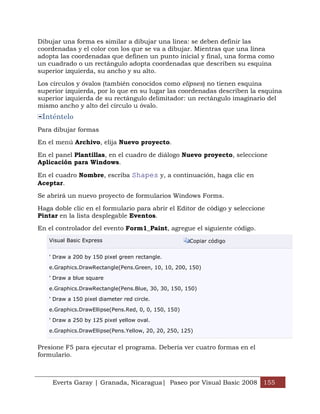 Dibujar una forma es similar a dibujar una línea: se deben definir las
coordenadas y el color con los que se va a dibujar. Mientras que una línea
adopta las coordenadas que definen un punto inicial y final, una forma como
un cuadrado o un rectángulo adopta coordenadas que describen su esquina
superior izquierda, su ancho y su alto.

Los círculos y óvalos (también conocidos como elipses) no tienen esquina
superior izquierda, por lo que en su lugar las coordenadas describen la esquina
superior izquierda de su rectángulo delimitador: un rectángulo imaginario del
mismo ancho y alto del círculo u óvalo.
 Inténtelo
Para dibujar formas

En el menú Archivo, elija Nuevo proyecto.

En el panel Plantillas, en el cuadro de diálogo Nuevo proyecto, seleccione
Aplicación para Windows.

En el cuadro Nombre, escriba Shapes y, a continuación, haga clic en
Aceptar.

Se abrirá un nuevo proyecto de formularios Windows Forms.

Haga doble clic en el formulario para abrir el Editor de código y seleccione
Pintar en la lista desplegable Eventos.

En el controlador del evento Form1_Paint, agregue el siguiente código.
   Visual Basic Express                               Copiar código


   ' Draw a 200 by 150 pixel green rectangle.

   e.Graphics.DrawRectangle(Pens.Green, 10, 10, 200, 150)

   ' Draw a blue square

   e.Graphics.DrawRectangle(Pens.Blue, 30, 30, 150, 150)

   ' Draw a 150 pixel diameter red circle.

   e.Graphics.DrawEllipse(Pens.Red, 0, 0, 150, 150)

   ' Draw a 250 by 125 pixel yellow oval.

   e.Graphics.DrawEllipse(Pens.Yellow, 20, 20, 250, 125)


Presione F5 para ejecutar el programa. Debería ver cuatro formas en el
formulario.



    Everts Garay | Granada, Nicaragua| Paseo por Visual Basic 2008 155
 