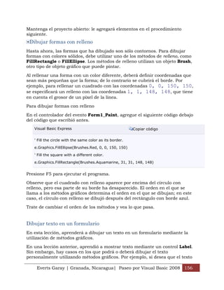 Mantenga el proyecto abierto: le agregará elementos en el procedimiento
siguiente.
 Dibujar formas con relleno
Hasta ahora, las formas que ha dibujado son sólo contornos. Para dibujar
formas con colores sólidos, debe utilizar uno de los métodos de relleno, como
FillRectangle o FillEllipse. Los métodos de relleno utilizan un objeto Brush,
otro tipo de objeto gráfico que puede pintar.

Al rellenar una forma con un color diferente, deberá definir coordenadas que
sean más pequeñas que la forma; de lo contrario se cubrirá el borde. Por
ejemplo, para rellenar un cuadrado con las coordenadas 0, 0, 150, 150,
se especificará un relleno con las coordenadas 1, 1, 148, 148, que tiene
en cuenta el grosor de un píxel de la línea.

Para dibujar formas con relleno

En el controlador del evento Form1_Paint, agregue el siguiente código debajo
del código que escribió antes.
   Visual Basic Express                                   Copiar código


   ' Fill the circle with the same color as its border.

   e.Graphics.FillEllipse(Brushes.Red, 0, 0, 150, 150)

   ' Fill the square with a different color.

   e.Graphics.FillRectangle(Brushes.Aquamarine, 31, 31, 148, 148)


Presione F5 para ejecutar el programa.

Observe que el cuadrado con relleno aparece por encima del círculo con
relleno, pero esa parte de su borde ha desaparecido. El orden en el que se
llama a los métodos gráficos determina el orden en el que se dibujan; en este
caso, el círculo con relleno se dibujó después del rectángulo con borde azul.

Trate de cambiar el orden de los métodos y vea lo que pasa.


Dibujar texto en un formulario
En esta lección, aprenderá a dibujar un texto en un formulario mediante la
utilización de métodos gráficos.

En una lección anterior, aprendió a mostrar texto mediante un control Label.
Sin embargo, hay casos en los que podrá o deberá dibujar el texto
personalmente utilizando métodos gráficos. Por ejemplo, si desea que el texto

    Everts Garay | Granada, Nicaragua| Paseo por Visual Basic 2008 156
 