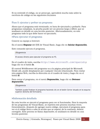Si no entiende el código, no se preocupe, aprenderá mucho más sobre la
escritura de código en las siguientes lecciones


Paso 5: ejecutar y probar un programa
Ahora que el programa está terminado, es hora de ejecutarlo y probarlo. Para
programas complejos, la prueba puede ser un proceso largo y difícil, que se
analizará en detalle en una lección posterior. Afortunadamente, en este
programa todo lo que debe hacer es ejecutarlo.
 Para ejecutar el programa
Conecte su equipo a Internet.

En el menú Depurar del IDE de Visual Basic, haga clic en Iniciar depuración.

Este comando ejecuta el programa.
     Sugerencia

   El acceso directo para ejecutar el programa es F5.


En el cuadro de texto, escriba http://www.microsoft.com/spanish y
haga clic en el botón Ir.

El control WebBrowser del programa va a la página principal de Microsoft.
Desde allí, puede desplazarse por cualquier vínculo relacionado. Para visitar
otra página Web, escriba la dirección en el cuadro de texto y haga clic en el
botón Ir.

Para cerrar el programa, en el menú Depuración, haga clic en Detener
depuración.
     Sugerencia

   También puede finalizar el programa haciendo clic en el botón Cerrar situado en la esquina
   superior derecha del formulario.



 Información detallada
En esta lección se ejecutó el programa para ver si funcionaba. Para la mayoría
de los programas de Visual Basic, se repetirá este proceso muchas veces.
Generalmente, después de agregar nuevo código, ejecutará el programa para
ver si el código lleva a cabo la acción que se espera; de lo contrario, deberá
corregirlo. Este proceso se llama depuración; se analizará en detalle en una
lección posterior.

    Everts Garay | Granada, Nicaragua| Paseo por Visual Basic 2008 16
 