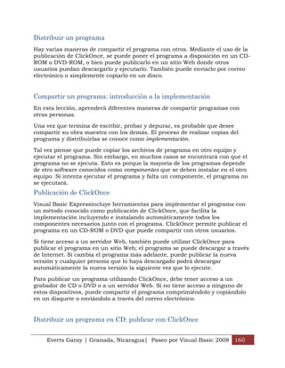 Distribuir un programa
Hay varias maneras de compartir el programa con otros. Mediante el uso de la
publicación de ClickOnce, se puede poner el programa a disposición en un CD-
ROM o DVD-ROM, o bien puede publicarlo en un sitio Web donde otros
usuarios puedan descargarlo y ejecutarlo. También puede enviarlo por correo
electrónico o simplemente copiarlo en un disco.


Compartir un programa: introducción a la implementación
En esta lección, aprenderá diferentes maneras de compartir programas con
otras personas.

Una vez que termina de escribir, probar y depurar, es probable que desee
compartir su obra maestra con los demás. El proceso de realizar copias del
programa y distribuirlas se conoce como implementación.

Tal vez piense que puede copiar los archivos de programa en otro equipo y
ejecutar el programa. Sin embargo, en muchos casos se encontrará con que el
programa no se ejecuta. Esto es porque la mayoría de los programas depende
de otro software conocidos como componentes que se deben instalar en el otro
equipo. Si intenta ejecutar el programa y falta un componente, el programa no
se ejecutará.
Publicación de ClickOnce
Visual Basic Expressincluye herramientas para implementar el programa con
un método conocido como publicación de ClickOnce, que facilita la
implementación incluyendo e instalando automáticamente todos los
componentes necesarios junto con el programa. ClickOnce permite publicar el
programa en un CD-ROM o DVD que puede compartir con otros usuarios.

Si tiene acceso a un servidor Web, también puede utilizar ClickOnce para
publicar el programa en un sitio Web; el programa se puede descargar a través
de Internet. Si cambia el programa más adelante, puede publicar la nueva
versión y cualquier persona que lo haya descargado podrá descargar
automáticamente la nueva versión la siguiente vez que lo ejecute.

Para publicar un programa utilizando ClickOnce, debe tener acceso a un
grabador de CD o DVD o a un servidor Web. Si no tiene acceso a ninguno de
estos dispositivos, puede compartir el programa comprimiéndolo y copiándolo
en un disquete o enviándolo a través del correo electrónico.


Distribuir un programa en CD: publicar con ClickOnce


    Everts Garay | Granada, Nicaragua| Paseo por Visual Basic 2008 160
 