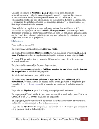 Cuando se ejecuta el Asistente para publicación, éste determina
automáticamente cualquier requisito previo para el programa. De manera
predeterminada, los requisitos previos como .NET Framework no se
empaquetan realmente con el programa de instalación; durante la instalación,
el programa de instalación busca los requisitos previos y, si es necesario, los
descarga e instala desde Internet.

Para incluir los requisitos previos del programa de instalación en el CD,
establezca una propiedad en el Diseñador de proyectos. Sin embargo, debe
descargar primero los archivos redistribuibles para los requisitos previos en su
equipo local. Para obtener más información, vea Información detallada: incluir
requisitos previos en el programa.
 Inténtelo
Para publicar en un CD

En el menú Archivo, seleccione Abrir proyecto.

En el cuadro de diálogo Abrir proyecto, vaya a cualquier proyecto Aplicación
para Windows que haya creado en una lección anterior y haga clic en Abrir.

Presione F5 para ejecutar el proyecto. Si hay algún error, deberá corregirlo
antes de continuar.

En el menú Depurar, elija Detener depuración.

En el menú Generar, seleccione Publicar nombre de proyecto, donde Nombre
de proyecto es el nombre del proyecto.

Se iniciará el Asistente para publicación.

En la página ¿Dónde desea publicar la aplicación? del Asistente para
publicación, escriba la ruta de acceso donde desea publicar el programa, por
ejemplo , C:My Programs. Si la carpeta no existe, se le solicitará que la
cree.

Haga clic en Siguiente para ir a la siguiente página del asistente.

En la página ¿Cómo instalarán los usuarios la aplicación?, seleccione Desde un
CD-ROM o un DVD-ROM y haga clic en Siguiente.

En la página ¿Dónde buscará la aplicación las actualizaciones?, seleccione La
aplicación no comprobará si hay actualizaciones.

Haga clic en Finalizar. El programa se publicará en la ubicación que especificó
en la primera página del asistente.




     Everts Garay | Granada, Nicaragua| Paseo por Visual Basic 2008 162
 