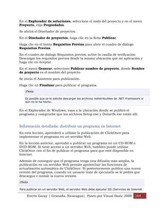 En el Explorador de soluciones, seleccione el nodo del proyecto y en el menú
Proyecto, elija Propiedades.

Se abrirá el Diseñador de proyectos.

En el Diseñador de proyectos, haga clic en la ficha Publicar.

Haga clic en el botón Requisitos Previos para abrir el cuadro de diálogo
Requisitos Previos.

En el cuadro de diálogo Requisitos previos, active la casilla de verificación
Descargar los requisitos previos desde la misma ubicación que mi aplicación y
haga clic en Aceptar

En el menú Generar, seleccione Publicar nombre de proyecto, donde Nombre
de proyecto es el nombre del proyecto.

Se inicia el Asistente para publicación.

Haga clic en Finalizar para publicar el programa.
     Nota

    Es posible que se le solicite descargar los archivos redistribuibles de .NET Framework si
    aún no lo ha hecho.


En el Explorador de Windows, vaya a la ubicación donde se publicó el
programa y compruebe que los archivos Setup.exe y Dotnetfx.exe están allí.


Información detallada: distribuir un programa en Internet
En esta lección, aprenderá a utilizar la publicación de ClickOnce para
implementar el programa en un servidor Web.

En la lección anterior, aprendió a publicar un programa en un CD-ROM o
DVD-ROM. Si tiene acceso a un servidor Web, también puede utilizar
ClickOnce con el fin de publicar el programa para que esté disponible en
Internet.

Además de conseguir que el programa tenga una difusión más amplia, la
publicación en un servidor Web permite aprovechar las funciones de
actualización automática de ClickOnce. Si posteriormente publica una nueva
versión del programa, cuando un usuario trate de ejecutarlo se le pedirá que
descargue e instale la nueva versión.
 Nota

Para publicar en un servidor Web, el servidor Web debe ejecutar IIS (Servicios de Internet

     Everts Garay | Granada, Nicaragua| Paseo por Visual Basic 2008 164
 