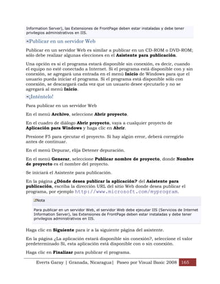 Information Server), las Extensiones de FrontPage deben estar instaladas y debe tener
privilegios administrativos en IIS.

 Publicar en un servidor Web
Publicar en un servidor Web es similar a publicar en un CD-ROM o DVD-ROM;
sólo debe realizar algunas elecciones en el Asistente para publicación.

Una opción es si el programa estará disponible sin conexión, es decir, cuando
el equipo no esté conectado a Internet. Si el programa está disponible con y sin
conexión, se agregará una entrada en el menú Inicio de Windows para que el
usuario pueda iniciar el programa. Si el programa está disponible sólo con
conexión, se descargará cada vez que un usuario desee ejecutarlo y no se
agregará al menú Inicio.
 ¡Inténtelo!
Para publicar en un servidor Web

En el menú Archivo, seleccione Abrir proyecto.

En el cuadro de diálogo Abrir proyecto, vaya a cualquier proyecto de
Aplicación para Windows y haga clic en Abrir.

Presione F5 para ejecutar el proyecto. Si hay algún error, deberá corregirlo
antes de continuar.

En el menú Depurar, elija Detener depuración.

En el menú Generar, seleccione Publicar nombre de proyecto, donde Nombre
de proyecto es el nombre del proyecto.

Se iniciará el Asistente para publicación.

En la página ¿Dónde desea publicar la aplicación? del Asistente para
publicación, escriba la dirección URL del sitio Web donde desea publicar el
programa, por ejemplo http://www.microsoft.com/myprogram.

     Nota

    Para publicar en un servidor Web, el servidor Web debe ejecutar IIS (Servicios de Internet
    Information Server), las Extensiones de FrontPage deben estar instaladas y debe tener
    privilegios administrativos en IIS.


Haga clic en Siguiente para ir a la siguiente página del asistente.

En la página ¿La aplicación estará disponible sin conexión?, seleccione el valor
predeterminado Sí, esta aplicación está disponible con o sin conexión.
Haga clic en Finalizar para publicar el programa.

     Everts Garay | Granada, Nicaragua| Paseo por Visual Basic 2008 165
 