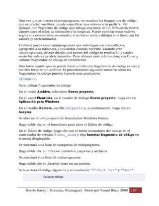 Una vez que se inserta el miniprograma, se resaltan los fragmentos de código
que es preciso sustituir; puede especificar sus valores si lo prefiere. Por
ejemplo, un fragmento de código que dibuja una línea en un formulario tendrá
valores para el color, la ubicación y la longitud. Puede cambiar estos valores
según sus necesidades personales, o no hacer nada y dibujar una línea con los
valores predeterminados.

También puede crear miniprogramas que satisfagan sus necesidades,
agregarlos a la biblioteca y utilizarlos cuando necesite. Cuando cree
miniprogramas, deberá decidir qué partes del código se resaltarán y cuáles
serán los valores predeterminados. Para obtener más información, vea Crear y
utilizar fragmentos de código de IntelliSense.

Una tarea común que se puede llevar a cabo con fragmentos de código es leer y
escribir texto en un archivo. El procedimiento siguiente muestra cómo los
fragmentos de código pueden hacerle más productivo.
 Inténtelo
Para utilizar fragmentos de código

En el menú Archivo, seleccione Nuevo proyecto.

En el panel Plantillas, en el cuadro de diálogo Nuevo proyecto, haga clic en
Aplicación para Windows.

En el cuadro Nombre, escriba Snippets y, a continuación, haga clic en
Aceptar.

Se abre un nuevo proyecto de formularios Windows Forms.

Haga doble clic en el formulario para abrir el Editor de código.

En el Editor de código, haga clic con el botón secundario del mouse en el
controlador de eventos Form1_Load y elija Insertar fragmento de código en
el menú desplegable.

Se mostrará una lista de categorías de miniprograma.

Haga doble clic en Procesar unidades, carpetas y archivos

Se mostrará una lista de miniprogramas.

Haga doble clic en Escribir texto en un archivo.

Se insertará el código siguiente y se resaltarán "CTest.txt" y "Text".

                  Copiar código




     Everts Garay | Granada, Nicaragua| Paseo por Visual Basic 2008 167
 