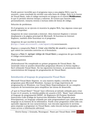 Puede parecer increíble que el programa vaya a una página Web y que la
muestre, como resultado de escribir una sola línea de código. Esto es lo bueno
de Visual Basic, todo el código necesario se integra en el control WebBrowser,
lo que le permite ahorrar tiempo y esfuerzo. Si tuviera que hacerlo todo
personalmente, tomaría cientos o incluso miles de líneas de código.

Solución de problemas

Si el programa no se ejecuta ni muestra la página Web, hay algunas cosas que
puede comprobar:

Asegúrese de estar conectado a Internet. Abra Internet Explorer e intente
desplazarse a la página principal de Microsoft. Si funciona en Internet
Explorer, también debe funcionar en el programa.

Asegúrese de que escribió la dirección
(http://www.microsoft.com/spanish) correctamente.

Regrese y compruebe Paso 2: Crear una interfaz de usuario y asegúrese de
que colocó los controles correctos en el formulario.

Regrese a Paso 4: agregar código de Visual Basic y asegúrese de que escribió
el código correctamente.

Pasos siguientes

¡Enhorabuena! Ha completado su primer programa de Visual Basic. Ha
mostrado cómo se pueden desarrollar programas eficaces en forma rápida y
fácil utilizando Visual Basic. En las siguientes lecciones, se presentarán más
características del lenguaje de programación de Visual Basic.


Introducción al lenguaje de programación Visual Basic
Microsoft Visual Basic Express es una manera rápida y sencilla de crear
programas para Microsoft Windows. Aunque no tenga experiencia de
programación en Windows, con Visual Basic Expressdispone de un completo
conjunto de herramientas para simplificar las tareas de desarrollo.

¿Y qué es Visual Basic? "Visual" hace referencia al método utilizado para crear
lo que ve el usuario, la interfaz gráfica de usuario o GUI. "Basic" hace referencia
al lenguaje de programación BASIC, de Beginners All-Purpose Symbolic
Instruction Code (Código de Instrucción Simbólico Todo Propósito para
Principiantes), un lenguaje utilizado por más programadores que cualquier otro
lenguaje en la historia de la informática. Puede crear programas útiles sólo con
aprender algunas de sus características. Los vínculos siguientes le servirán
para empezar a programar en Visual Basic; cada vínculo incluye ejemplos, así
como acceso a información adicional.

     Everts Garay | Granada, Nicaragua| Paseo por Visual Basic 2008 17
 