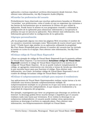 aplicación o incluso reproducir archivos directamente desde Internet. Para
obtener más información, vea My.Computer.Audio (Objeto).
 Guardar las preferencias del usuario
Probablemente haya observado que muchas aplicaciones basadas en Windows
"recuerdan" sus preferencias, como el modo en que se organizan las ventanas o
las barras de herramientas que se mostraron la última vez que utilizó la
aplicación. Puede hacer lo mismo en sus programas creando y utilizando la
configuración de la aplicación para almacenar información y recuperarla la
próxima vez que se ejecuta la aplicación. Para obtener más información, vea
Información general sobre la configuración de la aplicación.
 Agregue personalización
¿Se ha preguntado alguna vez cómo las páginas Web recuerdan el nombre de
un usuario y muestran mensajes como "Bienvenido de nuevo (insert your name
here)" ? Puede hacer algo similar en su aplicación utilizando la propiedad
My.User.Name (Propiedad) para obtener el nombre del usuario que ha iniciado
la sesión en curso en el equipo. Para obtener más información, vea My.User
(Objeto).
 Utilizar código de Visual Basic Express6.0
¿Tiene un ejemplo de código de Visual Basic Express6.0 que le gustaría utilizar
en Visual Basic Express ? La herramienta Actualizar código de Visual Basic
Express6 convierte el código de Visual Basic Express6.0 y lo inserta en el
código de Visual Basic Express . Si no se puede traducir completamente el
código, se agregarán comentarios con vínculos a temas de Ayuda que describen
lo que necesita hacer para que funcione el código. Para obtener más
información, vea Cómo: Actualizar código de Visual Basic Express6.0 con el
cuadro de diálogo Actualizar código de Visual Basic Express6.
 Utilizar el subprocesamiento múltiple para mejorar el rendimiento
Las aplicaciones de Visual Basic Expresspueden realizar varias tareas a la vez
utilizando una técnica llamada subprocesamiento múltiple. El
subprocesamiento múltiple es un proceso en el que una tarea se ejecuta en un
subproceso de ejecución independiente, lo que mejora el rendimiento y la
capacidad de respuesta del programa.

Por ejemplo, supongamos que tiene un programa que descarga un archivo de
Internet: la descarga podría llevar mucho tiempo e impediría que el usuario
realizara nada más hasta que terminara. Si se realiza la descarga en un
subproceso independiente, el usuario puede realizar otras operaciones
mientras se descarga el archivo en segundo plano. Para obtener más
información, vea Subprocesamiento múltiple en Visual Basic.



    Everts Garay | Granada, Nicaragua| Paseo por Visual Basic 2008 171
 