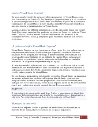 ¿Qué es Visual Basic Express?
Es tanto una herramienta para aprender a programar en Visual Basic, como
una herramienta de desarrollo funcional para programadores que no necesitan
la versión completa de Visual Basic. Pero Visual Basic Express es más que un
subconjunto de Visual Basic: incluye muchas características que simplifican
más que nunca la programación en Visual Basic.

La manera mejor de obtener información sobre lo que puede hacer con Visual
Basic Express es examinar las lecciones incluidas en Paseo con guía por Visual
Basic. Cuando termine, estará familiarizado con las herramientas y los
conceptos de Visual Basic, y preparado para empezar a escribir sus propios
programas.


¿A quién va dirigido Visual Basic Express?
Visual Basic Express es una herramienta eficaz capaz de crear aplicaciones y
componentes plenamente funcionales que se pueden compartir con otros
usuarios. No va dirigida, sin embargo, a desarrolladores profesionales ni a
programadores que trabajan en un entorno de equipo. Otras versiones de
Visual Basic proporcionan características que satisfacen las necesidades
avanzadas de programación profesional y en equipo.

Si tiene que escribir aplicaciones que conecten con una base de datos en red,
interactúen con Microsoft Office, sean compatibles con dispositivos móviles o
sistemas operativos de 64 bits o requieran depuración remota, necesitará una
versión más avanzada de Visual Basic.

En este tema se proporciona información general de Visual Basic, un programa
para crear aplicaciones mediante el lenguaje Visual Basic. Igual que un
programa como Microsoft Outlook proporciona diversas herramientas para
trabajar con correo electrónico, Visual Basic Express es un kit de herramientas
con el que realizar una amplia gama de tareas de programación.
 Sugerencia

Si es principiante en programación, quizá desee finalizar el paseo guiado por Visual Basic,
un conjunto de lecciones diseñado para enseñar los conceptos básicos, y después volver a
este tema. Para iniciar el paseo, vea Crear el primer programa en Visual Basic.



El proceso de desarrollo
Visual Basic Express facilita el proceso de desarrollar aplicaciones; en la
mayoría de los casos, el proceso consta de los pasos siguientes:


     Everts Garay | Granada, Nicaragua| Paseo por Visual Basic 2008 2
 