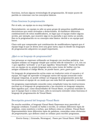 funciona, incluso alguna terminología de programación. El mejor punto de
partida es comenzar con los conceptos básicos.


Cómo funciona la programación
Por sí solo, un equipo no es muy inteligente.

Esencialmente, un equipo es sólo un gran grupo de pequeños modificadores
electrónicos que están activados o desactivados. Al establecer diferentes
combinaciones de estos modificadores, se logra que el equipo realice alguna
acción, por ejemplo, que muestre algo en la pantalla o que emita un sonido.
Eso es la programación en su concepto más básico: decirle a un equipo qué
hacer.

Claro está que comprender qué combinación de modificadores logrará que el
equipo haga lo que se desea será una gran tarea; aquí es donde los lenguajes
de programación adquieren un papel importante.


¿Qué es un lenguaje de programación?
Las personas se expresan utilizando un lenguaje con muchas palabras. Los
equipos utilizan un lenguaje simple que consta sólo de números 1 y 0, con un
1 que significa "activado" y un 0 que significa "desactivado". Tratar de hablar
con un equipo en su propio lenguaje sería como tratar de hablar con los
amigos utilizando el código Morse, se puede hacer, pero ¿para qué?

Un lenguaje de programación actúa como un traductor entre el usuario y el
equipo. En lugar de aprender el lenguaje nativo del equipo (conocido como
lenguaje máquina), se puede utilizar un lenguaje de programación para dar
instrucciones al equipo de un modo que sea más fácil de aprender y entender.

Un programa especializado conocido como compilador toma las instrucciones
escritas en el lenguaje de programación y las convierte en lenguaje máquina.
Esto significa que, como desarrollador de Visual Basic, no precisa entender lo
que el equipo hace o cómo lo hace, sólo es necesario entender cómo funciona el
lenguaje de programación de Visual Basic.


Descripción general del lenguaje Visual Basic
En mucho sentidos, el lenguaje Visual Basic Expresses muy parecido al
lenguaje cotidiano. Cuando se habla o escribe, se utilizan diferentes tipos de
palabras, como nombres o verbos, que definen cómo se utilizan. Visual Basic
Expresstambién tiene diferentes tipos de palabras, conocidas como elementos
de programación, que definen cómo se utilizan para escribir programas.

    Everts Garay | Granada, Nicaragua| Paseo por Visual Basic 2008 20
 