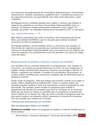 Los elementos de programación de Visual Basic Expressincluyen instrucciones,
declaraciones, métodos, operadores y palabras clave. A medida que avance en
las siguientes lecciones, irá aprendiendo más sobre estos elementos y cómo
utilizarlos.

El lenguaje escrito y hablado también tiene reglas, o sintaxis, que definen el
orden de las palabras en una frase. Visual Basic Expresstambién tiene su
sintaxis, al comienzo resulta extraña pero realmente es muy simple. Por
ejemplo, para decir "La velocidad máxima de mi automóvil es 55", se escribiría:

Car.Speed.Maximum = 55
Más adelante aprenderá más sobre la sintaxis y las herramientas de Visual
Basic, por ejemplo IntelliSense, que es una guía para utilizar la sintaxis
correcta al escribir los programas.

El lenguaje hablado y escrito también posee su estructura: por ejemplo, un
libro consta de capítulos con párrafos que contienen frases. Los programas
escritos en Visual Basic Expresstambién tiene una estructura: los módulos son
como los capítulos, los procedimientos como los párrafos y las líneas de código
como las frases.


Representación de palabras, números y valores con variables
Las variables son un concepto importante en programación. Una variable es
una letra o un nombre que puede almacenar un valor. Al crear programas, se
pueden utilizar variables para almacenar números, por ejemplo, el alto de un
edificio, o palabras, por ejemplo, el nombre de una persona. Resumiendo, se
pueden utilizar variables para representar cualquier tipo de información que el
programa necesite.

Puede surgir la pregunta, "¿Por qué utilizar una variable cuando en su lugar se
puede utilizar simplemente la información?" Como su nombre indica, las
variables pueden cambiar el valor que representan cuando el programa se está
ejecutando. Por ejemplo, puede escribir un programa para realizar el
seguimiento del número de caramelos que tiene en un frasco en su escritorio.
Dado que los dulces se comen, es probable que la cantidad de caramelos del
frasco cambie con el tiempo. En lugar de volver a escribir el programa cada vez
que quiere comerse un caramelo, puede representar el número de caramelos
con una variable que cambia con el tiempo.
 Almacenar información en variables
Hay tres pasos para utilizar una variable:

Declarar la variable. Indicar al programa el nombre y el tipo de variable que se
desea utilizar.

    Everts Garay | Granada, Nicaragua| Paseo por Visual Basic 2008 21
 