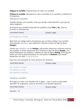 Asignar la variable. Proporcionar un valor a la variable.

Utilizar la variable. Recuperar el valor contenido en la variable y utilizarlo en
el programa.
 Declarar variables
Cuando declara una variable, tiene que decidir cómo llamarla y qué tipo de
datos asignarle.

Se declara una variable utilizando las palabras clave Dim y As, como se
muestra a continuación.
Visual Basic Express                            Copiar código

Dim aNumber As Integer


Esta línea de código indica al programa que se desea utilizar una variable
denominada aNumber, que almacene números enteros (el tipo de datos
Integer).

Puesto que aNumber es un Integer, sólo puede almacenar números enteros.
Por ejemplo, si desea almacenar 42,5 utilizará el tipo de datos Double. Y si
desea almacenar una palabra, utilizará un tipo de datos String. Otro tipo de
datos que vale la pena mencionar en este punto es Boolean, que puede
almacenar un valor True o False.

Aquí hay más ejemplos de cómo declarar las variables.
Visual Basic Express                            Copiar código

Dim aDouble As Double
Dim aName As String
Dim YesOrNo As Boolean



 Asignar variables
Se asigna un valor a la variable con el signo =, que a veces se denomina
operador de asignación, como se muestra en el ejemplo siguiente.
Visual Basic Express                            Copiar código


aNumber = 42




     Everts Garay | Granada, Nicaragua| Paseo por Visual Basic 2008 22
 