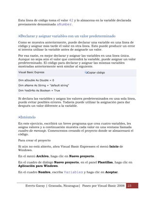 Esta línea de código toma el valor 42 y lo almacena en la variable declarada
previamente denominada aNumber.


 Declarar y asignar variables con un valor predeterminado
Como se muestra anteriormente, puede declarar una variable en una línea de
código y asignar más tarde el valor en otra línea. Esto puede producir un error
si intenta utilizar la variable antes de asignarle un valor.

Por esa razón, es mejor declarar y asignar las variables en una línea única.
Aunque no sepa aún el valor que contendrá la variable, puede asignar un valor
predeterminado. El código para declarar y asignar las mismas variables
mostradas anteriormente será similar al siguiente.
Visual Basic Express                           Copiar código


Dim aDouble As Double = 0

Dim aName As String = "default string"

Dim YesOrNo As Boolean = True


Si declara las variables y asigna los valores predeterminados en una sola línea,
puede evitar posibles errores. Todavía puede utilizar la asignación para dar
después un valor diferente a la variable.


 Inténtelo
En este ejercicio, escribirá un breve programa que crea cuatro variables, les
asigna valores y a continuación muestra cada valor en una ventana llamada
cuadro de mensaje. Comencemos creando el proyecto donde se almacenará el
código.

Para crear el proyecto

Si aún no está abierto, abra Visual Basic Expressen el menú Inicio de
Windows.

En el menú Archivo, haga clic en Nuevo proyecto.

En el cuadro de diálogo Nuevo proyecto, en el panel Plantillas, haga clic en
Aplicación para Windows.

En el cuadro Nombre, escriba Variables y haga clic en Aceptar.



     Everts Garay | Granada, Nicaragua| Paseo por Visual Basic 2008 23
 