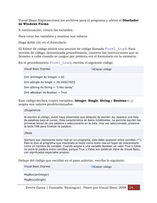 Visual Basic Expresscreará los archivos para el programa y abrirá el Diseñador
de Windows Forms.

A continuación, creará las variables.

Para crear las variables y mostrar sus valores

Haga doble clic en el formulario.

El Editor de código abrirá una sección de código llamada Form1_Load. Esta
sección de código, denominada procedimiento, contiene las instrucciones que se
llevarán a cabo cuando se cargue por primera vez el formulario en la memoria.

En el procedimiento Form1_Load, escriba el siguiente código.
   Visual Basic Express                                    Copiar código


   Dim anInteger As Integer = 42

   Dim aSingle As Single = 39.345677653

   Dim aString As String = "I like candy"

   Dim aBoolean As Boolean = True


Este código declara cuatro variables: Integer, Single, String y Boolean—, y
asigna sus valores predeterminados.
     Sugerencia

   Al escribir el código, quizá haya observado que después de escribir As, aparece una lista
   de palabras bajo el cursor. Esta característica se llama Intellisense. Le permite escribir las
   primeras letras de una palabra y seleccionarla en la lista. Una vez seleccionada, presione
   la tecla TAB para finalizar la palabra.

     Nota

   Siempre que representa texto real en un programa, éste debe aparecer entre comillas ("").
   Esto le dice al programa que interprete el texto como texto real en lugar de interpretarlo
   como un nombre de variable. Cuando asigna a una variable Boolean un valor True o False,
   no pone la palabra entre comillas, porque True y False son palabras clave de Visual Basic,
   con significados especiales propios.


Debajo del código que escribió en el paso anterior, escriba lo siguiente.
   Visual Basic Express                                    Copiar código


   MsgBox(anInteger)

   MsgBox(aSingle)


     Everts Garay | Granada, Nicaragua| Paseo por Visual Basic 2008 24
 