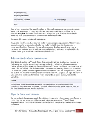 MsgBox(aString)

    MsgBox(aBoolean)

    Visual Basic Express                                Copiar código


    End


Las primeras cuatro líneas del código le dicen al programa que muestre cada
valor que asignó en el paso anterior en una nueva ventana, utilizando la
función MsgBox. La línea final indica al programa que finalice después de
ejecutar este procedimiento: se utiliza la instrucción End.

Presione F5 para ejecutar el programa.

Haga clic en el botón Aceptar en cada ventana según aparezcan. Observe que
sucesivamente se muestra el valor de cada variable y, a continuación, el
programa finaliza. Después de que el programa finaliza, puede regresar y
cambiar los valores que se asignaron en el código y ejecutar la aplicación de
nuevo: verá que se muestran los nuevos valores.


Información detallada: tipos de datos
Los tipos de datos en Visual Basic Expressdeterminan la clase de valores o
datos que se puede almacenar en una variable, y cómo se almacenan esos
datos. ¿Por qué hay tipos de datos diferentes? Piense en ello de esta manera: si
tiene tres variables, dos de las cuales contienen números y la tercera contiene
un nombre, puede realizar operaciones aritméticas con las dos primeras, pero
no puede realizarlas con la que almacena el nombre. Asignar un tipo de datos a
una variable facilita determinar cómo se puede, o no se puede, utilizar la
variable.
 Nota

Los tipos de datos también se utilizan en otros elementos de programación como
constantes, propiedades y funciones. Obtendrá más información sobre los otros usos de
los tipos de datos en una lección posterior.



Tipos de datos para números
La mayoría de los programas informáticos tratan con números de una forma u
otra. Hay varias maneras diferentes de expresar números, Visual Basic
Expresscuenta con varios tipos de datos numéricos que tratan eficazmente con
números.


     Everts Garay | Granada, Nicaragua| Paseo por Visual Basic 2008 25
 