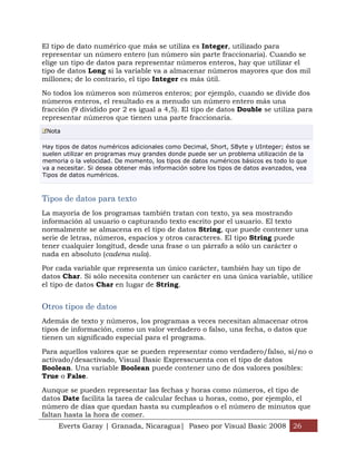 El tipo de dato numérico que más se utiliza es Integer, utilizado para
representar un número entero (un número sin parte fraccionaria). Cuando se
elige un tipo de datos para representar números enteros, hay que utilizar el
tipo de datos Long si la variable va a almacenar números mayores que dos mil
millones; de lo contrario, el tipo Integer es más útil.

No todos los números son números enteros; por ejemplo, cuando se divide dos
números enteros, el resultado es a menudo un número entero más una
fracción (9 dividido por 2 es igual a 4,5). El tipo de datos Double se utiliza para
representar números que tienen una parte fraccionaria.
 Nota

Hay tipos de datos numéricos adicionales como Decimal, Short, SByte y UInteger; éstos se
suelen utilizar en programas muy grandes donde puede ser un problema utilización de la
memoria o la velocidad. De momento, los tipos de datos numéricos básicos es todo lo que
va a necesitar. Si desea obtener más información sobre los tipos de datos avanzados, vea
Tipos de datos numéricos.



Tipos de datos para texto
La mayoría de los programas también tratan con texto, ya sea mostrando
información al usuario o capturando texto escrito por el usuario. El texto
normalmente se almacena en el tipo de datos String, que puede contener una
serie de letras, números, espacios y otros caracteres. El tipo String puede
tener cualquier longitud, desde una frase o un párrafo a sólo un carácter o
nada en absoluto (cadena nula).

Por cada variable que representa un único carácter, también hay un tipo de
datos Char. Si sólo necesita contener un carácter en una única variable, utilice
el tipo de datos Char en lugar de String.


Otros tipos de datos
Además de texto y números, los programas a veces necesitan almacenar otros
tipos de información, como un valor verdadero o falso, una fecha, o datos que
tienen un significado especial para el programa.

Para aquellos valores que se pueden representar como verdadero/falso, sí/no o
activado/desactivado, Visual Basic Expresscuenta con el tipo de datos
Boolean. Una variable Boolean puede contener uno de dos valores posibles:
True o False.

Aunque se pueden representar las fechas y horas como números, el tipo de
datos Date facilita la tarea de calcular fechas u horas, como, por ejemplo, el
número de días que quedan hasta su cumpleaños o el número de minutos que
faltan hasta la hora de comer.
     Everts Garay | Granada, Nicaragua| Paseo por Visual Basic 2008 26
 