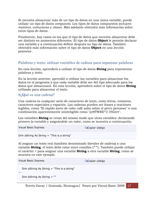 Si necesita almacenar más de un tipo de datos en una única variable, puede
utilizar un tipo de datos compuesto. Los tipos de datos compuestos incluyen
matrices, estructuras y clases. Más adelante obtendrá más información sobre
estos tipos de datos.

Finalmente, hay casos en los que el tipo de datos que necesita almacenar debe
ser distinto en momentos diferentes. El tipo de datos Object le permite declarar
una variable y a continuación definir después su tipo de datos. También
obtendrá más información sobre el tipo de datos Object en una lección
posterior.


Palabras y texto: utilizar variables de cadena para organizar palabras
En esta lección, aprenderá a utilizar el tipo de datos String para representar
palabras y texto.

En la lección anterior, aprendió a utilizar las variables para almacenar los
datos en el programa y que cada variable debe ser del tipo adecuado para los
datos que almacenará. En esta lección, aprenderá sobre el tipo de datos String
utilizado para almacenar el texto.
  ¿Qué es una cadena?
Una cadena es cualquier serie de caracteres de texto, como letras, números,
caracteres especiales y espacios. Las cadenas pueden ser frases y oraciones
legibles, como "El rápido zorro de color café salta sobre el perro perezoso" o una
combinación aparentemente ininteligible como "@#fTWRE^3 35Gert".

Las variables String se crean del mismo modo que otras variables: declarando
primero la variable y asignándole un valor, como se muestra a continuación.
Visual Basic Express                               Copiar código


Dim aString As String = "This is a string"


Al asignar un texto real (también denominado literales de cadena) a una
variable String, el texto debe estar entre comillas (""). También puede utilizar
el carácter = para asignar una variable String a otra variable String, como se
muestra en este ejemplo.
Visual Basic Express                               Copiar código


      Dim aString As String = "This is a string"
...

      Dim bString As String = ""


        Everts Garay | Granada, Nicaragua| Paseo por Visual Basic 2008 27
 