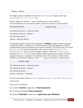 bString = aString


El código anterior establece el valor de bString en el mismo valor que
aString (This is a string).
Puede utilizar el carácter & para combinar dos o más cadenas
secuencialmente en una nueva cadena, como se muestra a continuación.
Visual Basic Express                          Copiar código


Dim aString As String = "Across the Wide"

Dim bString As String = "Missouri"

Dim cString As String = ""

cString = aString & bString


El ejemplo anterior declara tres variables de String y asigna respectivamente
"Across the Wide" y "Missouri" a las dos primeras y luego asigna los valores
combinados de las dos primeras a la tercera variable. ¿Cuál cree que es el valor
de cString? Le puede sorprender saber que el valor es Across the
WideMissouri porque no hay ningún espacio al final de aString o al
principio de bString. Las dos cadenas están simplemente unidas. Si desea
agregar espacios o cualquier otro símbolo entre dos cadenas, debe hacerlo
mediante un literal de cadena, como " ", como se muestra a continuación.

              Copiar código


Dim aString As String = "Across the Wide"

Dim bString As String = "Missouri"

Dim cString As String = ""

cString = aString & " " & bString


El texto contenido ahora en cString dice Across the Wide Missouri.
 Inténtelo
Para unir las cadenas

En el menú Archivo, haga clic en Nuevo proyecto.

En el cuadro de diálogo Nuevo proyecto:

En el panel Plantillas, haga clic en Aplicación para Windows.


     Everts Garay | Granada, Nicaragua| Paseo por Visual Basic 2008 28
 
