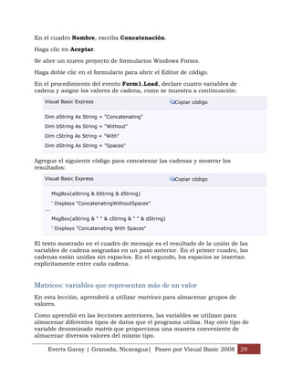 En el cuadro Nombre, escriba Concatenación.

Haga clic en Aceptar.

Se abre un nuevo proyecto de formularios Windows Forms.

Haga doble clic en el formulario para abrir el Editor de código.

En el procedimiento del evento Form1.Load, declare cuatro variables de
cadena y asigne los valores de cadena, como se muestra a continuación:
   Visual Basic Express                                    Copiar código


   Dim aString As String = "Concatenating"

   Dim bString As String = "Without"

   Dim cString As String = "With"

   Dim dString As String = "Spaces"


Agregue el siguiente código para concatenar las cadenas y mostrar los
resultados:
   Visual Basic Express                                    Copiar código


         MsgBox(aString & bString & dString)

         ' Displays "ConcatenatingWithoutSpaces"
   ...

         MsgBox(aString & " " & cString & " " & dString)

         ' Displays "Concatenating With Spaces"


El texto mostrado en el cuadro de mensaje es el resultado de la unión de las
variables de cadena asignadas en un paso anterior. En el primer cuadro, las
cadenas están unidas sin espacios. En el segundo, los espacios se insertan
explícitamente entre cada cadena.


Matrices: variables que representan más de un valor
En esta lección, aprenderá a utilizar matrices para almacenar grupos de
valores.

Como aprendió en las lecciones anteriores, las variables se utilizan para
almacenar diferentes tipos de datos que el programa utiliza. Hay otro tipo de
variable denominado matriz que proporciona una manera conveniente de
almacenar diversos valores del mismo tipo.

     Everts Garay | Granada, Nicaragua| Paseo por Visual Basic 2008 29
 