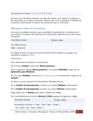 Dim players() As Integer = {1, 2, 3, 4, 5, 6, 7, 8, 9}


En este caso, las llaves indican una lista de valores. Los valores se asignan a
los elementos en el orden mostrado. Observe que no se especifica el tamaño de
la matriz, lo determina el número de elementos que se muestran.


 Recuperar valores de las matrices
Así como se utilizan números para especificar la posición de un elemento en
una matriz, el número de elementos se utiliza para especificar qué valor desea
recuperar.
Visual Basic Express                                     Copiar código


Dim AtBat As String

AtBat = players(3)


El código anterior recupera el cuarto elemento de la matriz y lo asigna a la
variable de cadena AtBat.
 Inténtelo
Para almacenar los valores en una matriz

En el menú Archivo, seleccione Nuevo proyecto.

En el cuadro de diálogo Nuevo proyecto, en el panel Plantillas, haga clic en
Aplicación para Windows.

En el cuadro Nombre, escriba MyFirstArray y, a continuación, haga clic en
Aceptar.

Se abre un nuevo proyecto de formularios Windows Forms.

En el Cuadro de herramientas, arrastre un control Textbox al formulario.

En el Cuadro de herramientas, arrastre un control Button al formulario.

Haga doble clic en Button para abrir el Editor de código.

En el procedimiento de evento Button1_Click, agregue el siguiente código:
    Visual Basic Express                                    Copiar código


    Dim players() As String = {"Dan", "Fred", "Bart", "Carlos", _

     "Ty", "Juan", "Jay", "Sam", "Pedro"}

     Everts Garay | Granada, Nicaragua| Paseo por Visual Basic 2008 31
 