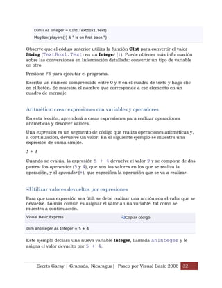 Dim i As Integer = CInt(Textbox1.Text)

    MsgBox(players(i) & " is on first base.")


Observe que el código anterior utiliza la función CInt para convertir el valor
String (TextBox1.Text) en un Integer (i). Puede obtener más información
sobre las conversiones en Información detallada: convertir un tipo de variable
en otro.

Presione F5 para ejecutar el programa.

Escriba un número comprendido entre 0 y 8 en el cuadro de texto y haga clic
en el botón. Se muestra el nombre que corresponde a ese elemento en un
cuadro de mensaje


Aritmética: crear expresiones con variables y operadores
En esta lección, aprenderá a crear expresiones para realizar operaciones
aritméticas y devolver valores.

Una expresión es un segmento de código que realiza operaciones aritméticas y,
a continuación, devuelve un valor. En el siguiente ejemplo se muestra una
expresión de suma simple.

5+4
Cuando se evalúa, la expresión 5 + 4 devuelve el valor 9 y se compone de dos
partes: los operandos (5 y 4), que son los valores en los que se realiza la
operación, y el operador (+), que especifica la operación que se va a realizar.


 Utilizar valores devueltos por expresiones
Para que una expresión sea útil, se debe realizar una acción con el valor que se
devuelve. Lo más común es asignar el valor a una variable, tal como se
muestra a continuación.
Visual Basic Express                            Copiar código


Dim anInteger As Integer = 5 + 4


Este ejemplo declara una nueva variable Integer, llamada anInteger y le
asigna el valor devuelto por 5 + 4.



     Everts Garay | Granada, Nicaragua| Paseo por Visual Basic 2008 32
 
