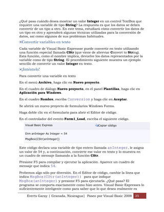 ¿Qué pasa cuándo desea mostrar un valor Integer en un control TextBox que
requiere una variable de tipo String? La respuesta es que los datos se deben
convertir de un tipo a otro. En este tema, estudiará cómo convertir los datos de
un tipo en otro y aprenderá algunas técnicas utilizadas para la conversión de
datos, así como algunos de sus problemas habituales.
 Convertir variables en texto
Cada variable de Visual Basic Expressse puede convertir en texto utilizando
una función especial llamada CStr (que viene de abreviar Convert to String).
Esta función, como el nombre implica, devuelve los datos representados por la
variable como de tipo String. El procedimiento siguiente muestra un ejemplo
sencillo de convertir un valor Integer en texto.
 ¡Inténtelo!
Para convertir una variable en texto

En el menú Archivo, haga clic en Nuevo proyecto.

En el cuadro de diálogo Nuevo proyecto, en el panel Plantillas, haga clic en
Aplicación para Windows.

En el cuadro Nombre, escriba Conversion y haga clic en Aceptar.

Se abrirá un nuevo proyecto de formularios Windows Forms.

Haga doble clic en el formulario para abrir el Editor de código.

En el controlador del evento Form1_Load, escriba el siguiente código.
   Visual Basic Express                            Copiar código


   Dim anInteger As Integer = 54

   MsgBox(CStr(anInteger))


Este código declara una variable de tipo entero llamada anInteger, le asigna
un valor de 54 y, a continuación, convierte ese valor en texto y lo muestra en
un cuadro de mensaje llamando a la función CStr.

Presione F5 para compilar y ejecutar la aplicación. Aparece un cuadro de
mensaje que indica 54.

Probemos algo sólo por diversión. En el Editor de código, cambie la línea que
indica MsgBox(CStr(anInteger)) para que indique
MsgBox(anInteger) y presione F5 para ejecutarla. ¿Qué pasa? El
programa se comporta exactamente como hizo antes. Visual Basic Expresses lo
suficientemente inteligente como para saber que lo que desea realmente es

     Everts Garay | Granada, Nicaragua| Paseo por Visual Basic 2008 35
 