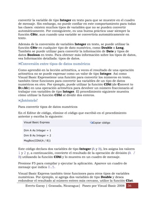 convertir la variable de tipo Integer en texto para que se muestre en el cuadro
de mensaje. Sin embargo, no puede confiar en este comportamiento para todas
las clases: existen muchos tipos de variables que no se pueden convertir
automáticamente. Por consiguiente, es una buena práctica usar siempre la
función CStr, aun cuando una variable se convertiría automáticamente en
texto.

Además de la conversión de variables Integer en texto, se puede utilizar la
función CStr en cualquier tipo de dato numérico, como Double o Long.
También se puede utilizar para convertir la información de Date y tipos de
datos Boolean en texto. Para obtener más información sobre los tipos de datos,
vea Información detallada: tipos de datos.
 Conversión entre tipos de datos numéricos
Como aprendió en la lección aritmética, a veces el resultado de una operación
aritmética no se puede expresar como un valor de tipo Integer. Así como
Visual Basic Expresstiene una función para convertir los números en texto,
también tiene funciones para convertir las variables de un tipo de datos
numéricos en otro. Por ejemplo, puede utilizar la función CDbl (de Convert to
Double) en una operación aritmética para devolver un número fraccionario al
trabajar con variables de tipo Integer. El procedimiento siguiente muestra
cómo utilizar la función CDbl al dividir dos enteros.
 ¡Inténtelo!
Para convertir tipos de datos numéricos

En el Editor de código, elimine el código que escribió en el procedimiento
anterior y escriba lo siguiente:
   Visual Basic Express                            Copiar código


   Dim A As Integer = 1

   Dim B As Integer = 2

   MsgBox(CDbl(A / B))


Este código declara dos variables de tipo Integer (A y B), les asigna los valores
1 y 2 y, a continuación, convierte el resultado de la operación de división (A /
B) utilizando la función CDbl y lo muestra en un cuadro de mensaje.
Presione F5 para compilar y ejecutar la aplicación. Aparece un cuadro de
mensaje que indica 0.5.

Visual Basic Express también tiene funciones para otros tipos de variables
numéricas. Por ejemplo, si agrega dos variables de tipo Double y desea
redondear el resultado al número entero más cercano, utilice la función CInt.
     Everts Garay | Granada, Nicaragua| Paseo por Visual Basic 2008 36
 