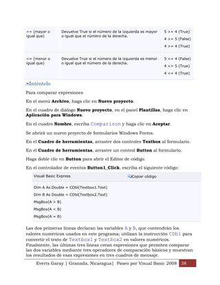>= (mayor o        Devuelve True si el número de la izquierda es mayor   5 >= 4 (True)
igual que)         o igual que el número de la derecha.
                                                                         4 >= 5 (False)

                                                                         4 >= 4 (True)


<= (menor o        Devuelve True si el número de la izquierda es menor   5 <= 4 (False)
igual que)         o igual que el número de la derecha.
                                                                         4 <= 5 (True)

                                                                         4 <= 4 (True)


 Inténtelo
Para comparar expresiones

En el menú Archivo, haga clic en Nuevo proyecto.

En el cuadro de diálogo Nuevo proyecto, en el panel Plantillas, haga clic en
Aplicación para Windows.

En el cuadro Nombre, escriba Comparison y haga clic en Aceptar.

Se abrirá un nuevo proyecto de formularios Windows Forms.

En el Cuadro de herramientas, arrastre dos controles Textbox al formulario.

En el Cuadro de herramientas, arrastre un control Button al formulario.

Haga doble clic en Button para abrir el Editor de código.

En el controlador de eventos Button1_Click, escriba el siguiente código:
   Visual Basic Express                                 Copiar código


   Dim A As Double = CDbl(Textbox1.Text)

   Dim B As Double = CDbl(Textbox2.Text)

   MsgBox(A > B)

   MsgBox(A < B)

   MsgBox(A = B)


Las dos primeras líneas declaran las variables A y B, que contendrán los
valores numéricos usados en este programa; utilizan la instrucción CDbl para
convertir el texto de Textbox1 y Textbox2 en valores numéricos.
Finalmente, las últimas tres líneas crean expresiones que permiten comparar
las dos variables mediante tres operadores de comparación básicos y muestran
los resultados de esas expresiones en tres cuadros de mensaje.
    Everts Garay | Granada, Nicaragua| Paseo por Visual Basic 2008 38
 