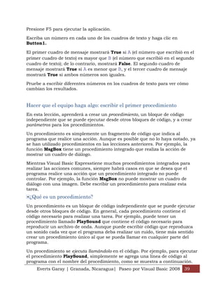 Presione F5 para ejecutar la aplicación.

Escriba un número en cada uno de los cuadros de texto y haga clic en
Button1.

El primer cuadro de mensaje mostrará True si A (el número que escribió en el
primer cuadro de texto) es mayor que B (el número que escribió en el segundo
cuadro de texto); de lo contrario, mostrará False. El segundo cuadro de
mensaje mostrará True si A es menor que B, y el tercer cuadro de mensaje
mostrará True si ambos números son iguales.

Pruebe a escribir diferentes números en los cuadros de texto para ver cómo
cambian los resultados.


Hacer que el equipo haga algo: escribir el primer procedimiento
En esta lección, aprenderá a crear un procedimiento, un bloque de código
independiente que se puede ejecutar desde otros bloques de código, y a crear
parámetros para los procedimientos.

Un procedimiento es simplemente un fragmento de código que indica al
programa que realice una acción. Aunque es posible que no lo haya notado, ya
se han utilizado procedimientos en las lecciones anteriores. Por ejemplo, la
función MsgBox tiene un procedimiento integrado que realiza la acción de
mostrar un cuadro de diálogo.

Mientras Visual Basic Expresstiene muchos procedimientos integrados para
realizar las acciones comunes, siempre habrá casos en que se desea que el
programa realice una acción que un procedimiento integrado no puede
controlar. Por ejemplo, la función MsgBox no puede mostrar un cuadro de
diálogo con una imagen. Debe escribir un procedimiento para realizar esta
tarea.
 ¿Qué es un procedimiento?
Un procedimiento es un bloque de código independiente que se puede ejecutar
desde otros bloques de código. En general, cada procedimiento contiene el
código necesario para realizar una tarea. Por ejemplo, puede tener un
procedimiento llamado PlaySound que contiene el código necesario para
reproducir un archivo de onda. Aunque puede escribir código que reproduzca
un sonido cada vez que el programa deba realizar un ruido, tiene más sentido
crear un procedimiento único al que se pueda llamar en cualquier parte del
programa.

Un procedimiento se ejecuta llamándolo en el código. Por ejemplo, para ejecutar
el procedimiento PlaySound, simplemente se agrega una línea de código al
programa con el nombre del procedimiento, como se muestra a continuación.
    Everts Garay | Granada, Nicaragua| Paseo por Visual Basic 2008 39
 