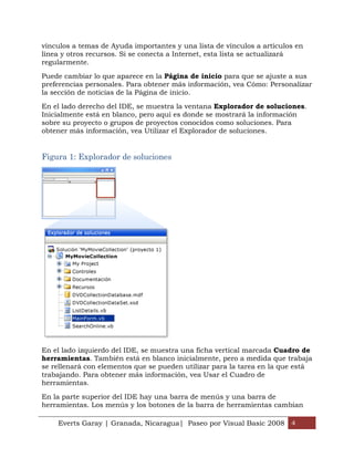 vínculos a temas de Ayuda importantes y una lista de vínculos a artículos en
línea y otros recursos. Si se conecta a Internet, esta lista se actualizará
regularmente.

Puede cambiar lo que aparece en la Página de inicio para que se ajuste a sus
preferencias personales. Para obtener más información, vea Cómo: Personalizar
la sección de noticias de la Página de inicio.

En el lado derecho del IDE, se muestra la ventana Explorador de soluciones.
Inicialmente está en blanco, pero aquí es donde se mostrará la información
sobre su proyecto o grupos de proyectos conocidos como soluciones. Para
obtener más información, vea Utilizar el Explorador de soluciones.


Figura 1: Explorador de soluciones




En el lado izquierdo del IDE, se muestra una ficha vertical marcada Cuadro de
herramientas. También está en blanco inicialmente, pero a medida que trabaja
se rellenará con elementos que se pueden utilizar para la tarea en la que está
trabajando. Para obtener más información, vea Usar el Cuadro de
herramientas.

En la parte superior del IDE hay una barra de menús y una barra de
herramientas. Los menús y los botones de la barra de herramientas cambian

    Everts Garay | Granada, Nicaragua| Paseo por Visual Basic 2008 4
 