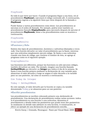PlaySound
Es todo lo que tiene que hacer. Cuando el programa llegue a esa línea, irá al
procedimiento PlaySound y ejecutará el código contenido allí. A continuación,
el programa regresa a la siguiente línea que viene después de la llamada a
PlaySound.

Puede llamar a tantos procedimientos como desee. Los procedimientos se
ejecutan en el orden de llamada. Por ejemplo, podría tener también un
procedimiento llamado DisplayResults; para ejecutarlo después de ejecutar el
procedimiento PlaySounds, llame a los procedimientos como se muestra a
continuación.

PlaySounds
DisplayResults
 Funciones y Subs
Existen dos tipos de procedimientos: funciones y subrutinas (llamadas a veces
sub). Una función devuelve un valor al procedimiento que la llamó, mientras
que una subrutina simplemente ejecuta código. Se llama a una subrutina
cuando una línea de código, que contiene el nombre de ésta, se agrega al
programa como en el siguiente ejemplo.

DisplayResults
Las funciones son diferentes, porque las funciones no sólo ejecutan códigos,
también devuelven un valor. Por ejemplo, imagine una función llamada
GetDayOfWeek que devuelve un Integer que indica el día de la semana. Se
llama a esta función primero mediante la declaración de una variable para
almacenar el valor devuelto y luego se asigna el valor devuelto a la variable
para un uso posterior, tal como se muestra a continuación.

Dim Today As Integer
Today = GetDayOfWeek
En este ejemplo, el valor devuelto por la función se copia a la variable
denominada Today y se almacena para un uso posterior.
 Escribir procedimientos
Los procedimientos se escriben colocando primero una declaración de
procedimiento. Una declaración de procedimiento realiza varias acciones: indica
si el procedimiento es una función o una subrutina, denomina el
procedimiento y detalla todos los parámetros que puede tener (los parámetros
se analizarán en detalle más adelante en esta lección). A continuación, se
ofrece un ejemplo de una declaración de procedimiento sencilla.
     Everts Garay | Granada, Nicaragua| Paseo por Visual Basic 2008 40
 