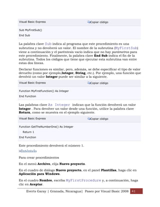 Visual Basic Express                           Copiar código


Sub MyFirstSub()

End Sub


La palabra clave Sub indica al programa que este procedimiento es una
subrutina y no devolverá un valor. El nombre de la subrutina (MyFirstSub)
viene a continuación y el paréntesis vacío indica que no hay parámetros para
este procedimiento. Finalmente, la palabra clave End Sub indica el fin de la
subrutina. Todos los códigos que tiene que ejecutar esta subrutina van entre
estas dos líneas.

Declarar funciones es similar, pero, además, se debe especificar el tipo de valor
devuelto (como por ejemplo,Integer, String, etc.). Por ejemplo, una función que
devolvió un valor Integer puede ser similar a la siguiente.
Visual Basic Express                           Copiar código


Function MyFirstFunction() As Integer

End Function


Las palabras clave As Integer indican que la función devolverá un valor
Integer . Para devolver un valor desde una función, utilice la palabra clave
Return, como se muestra en el ejemplo siguiente.
Visual Basic Express                           Copiar código


Function GetTheNumberOne() As Integer

  Return 1

End Function


Este procedimiento devolverá el número 1.
 Inténtelo
Para crear procedimientos

En el menú Archivo, elija Nuevo proyecto.

En el cuadro de diálogo Nuevo proyecto, en el panel Plantillas, haga clic en
Aplicación para Windows.

En el cuadro Nombre, escriba MyFirstProcedure y, a continuación, haga
clic en Aceptar.

     Everts Garay | Granada, Nicaragua| Paseo por Visual Basic 2008 41
 
