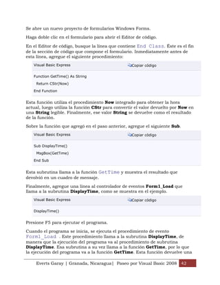 Se abre un nuevo proyecto de formularios Windows Forms.

Haga doble clic en el formulario para abrir el Editor de código.

En el Editor de código, busque la línea que contiene End Class. Éste es el fin
de la sección de código que compone el formulario. Inmediatamente antes de
esta línea, agregue el siguiente procedimiento:
   Visual Basic Express                            Copiar código


   Function GetTime() As String

     Return CStr(Now)

   End Function


Esta función utiliza el procedimiento Now integrado para obtener la hora
actual, luego utiliza la función CStr para convertir el valor devuelto por Now en
una String legible. Finalmente, ese valor String se devuelve como el resultado
de la función.

Sobre la función que agregó en el paso anterior, agregue el siguiente Sub.
   Visual Basic Express                            Copiar código


   Sub DisplayTime()

     MsgBox(GetTime)

   End Sub


Esta subrutina llama a la función GetTime y muestra el resultado que
devolvió en un cuadro de mensaje.

Finalmente, agregue una línea al controlador de eventos Form1_Load que
llama a la subrutina DisplayTime, como se muestra en el ejemplo.
   Visual Basic Express                            Copiar código


   DisplayTime()


Presione F5 para ejecutar el programa.

Cuando el programa se inicia, se ejecuta el procedimiento de evento
Form1_Load . Este procedimiento llama a la subrutina DisplayTime, de
manera que la ejecución del programa va al procedimiento de subrutina
DisplayTime. Esa subrutina a su vez llama a la función GetTime, por lo que
la ejecución del programa va a la función GetTime. Esta función devuelve una

     Everts Garay | Granada, Nicaragua| Paseo por Visual Basic 2008 42
 