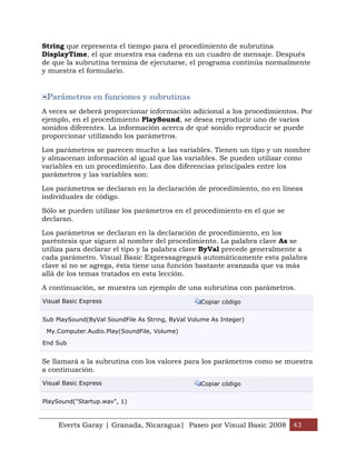 String que representa el tiempo para el procedimiento de subrutina
DisplayTime, el que muestra esa cadena en un cuadro de mensaje. Después
de que la subrutina termina de ejecutarse, el programa continúa normalmente
y muestra el formulario.


 Parámetros en funciones y subrutinas
A veces se deberá proporcionar información adicional a los procedimientos. Por
ejemplo, en el procedimiento PlaySound, se desea reproducir uno de varios
sonidos diferentes. La información acerca de qué sonido reproducir se puede
proporcionar utilizando los parámetros.

Los parámetros se parecen mucho a las variables. Tienen un tipo y un nombre
y almacenan información al igual que las variables. Se pueden utilizar como
variables en un procedimiento. Las dos diferencias principales entre los
parámetros y las variables son:

Los parámetros se declaran en la declaración de procedimiento, no en líneas
individuales de código.

Sólo se pueden utilizar los parámetros en el procedimiento en el que se
declaran.

Los parámetros se declaran en la declaración de procedimiento, en los
paréntesis que siguen al nombre del procedimiento. La palabra clave As se
utiliza para declarar el tipo y la palabra clave ByVal precede generalmente a
cada parámetro. Visual Basic Expressagregará automáticamente esta palabra
clave si no se agrega, ésta tiene una función bastante avanzada que va más
allá de los temas tratados en esta lección.

A continuación, se muestra un ejemplo de una subrutina con parámetros.
Visual Basic Express                               Copiar código


Sub PlaySound(ByVal SoundFile As String, ByVal Volume As Integer)

 My.Computer.Audio.Play(SoundFile, Volume)

End Sub


Se llamará a la subrutina con los valores para los parámetros como se muestra
a continuación.
Visual Basic Express                               Copiar código


PlaySound("Startup.wav", 1)



     Everts Garay | Granada, Nicaragua| Paseo por Visual Basic 2008 43
 