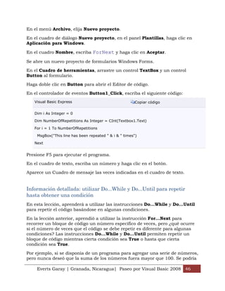 En el menú Archivo, elija Nuevo proyecto.

En el cuadro de diálogo Nuevo proyecto, en el panel Plantillas, haga clic en
Aplicación para Windows.

En el cuadro Nombre, escriba ForNext y haga clic en Aceptar.

Se abre un nuevo proyecto de formularios Windows Forms.

En el Cuadro de herramientas, arrastre un control TextBox y un control
Button al formulario.

Haga doble clic en Button para abrir el Editor de código.

En el controlador de eventos Button1_Click, escriba el siguiente código:
   Visual Basic Express                                 Copiar código


   Dim i As Integer = 0

   Dim NumberOfRepetitions As Integer = CInt(Textbox1.Text)

   For i = 1 To NumberOfRepetitions

    MsgBox("This line has been repeated " & i & " times")

   Next


Presione F5 para ejecutar el programa.

En el cuadro de texto, escriba un número y haga clic en el botón.

Aparece un Cuadro de mensaje las veces indicadas en el cuadro de texto.


Información detallada: utilizar Do...While y Do...Until para repetir
hasta obtener una condición
En esta lección, aprenderá a utilizar las instrucciones Do...While y Do...Until
para repetir el código basándose en algunas condiciones.

En la lección anterior, aprendió a utilizar la instrucción For...Next para
recorrer un bloque de código un número específico de veces, pero ¿qué ocurre
si el número de veces que el código se debe repetir es diferente para algunas
condiciones? Las instrucciones Do...While y Do...Until permiten repetir un
bloque de código mientras cierta condición sea True o hasta que cierta
condición sea True.

Por ejemplo, si se disponía de un programa para agregar una serie de números,
pero nunca deseó que la suma de los números fuera mayor que 100. Se podría

    Everts Garay | Granada, Nicaragua| Paseo por Visual Basic 2008 46
 