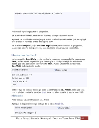 MsgBox("The loop has run " & CStr(counter) & " times!")




Presione F5 para ejecutar el programa.

En el cuadro de texto, escriba un número y haga clic en el botón.

Aparece un cuadro de mensaje que muestra el número de veces que se agregó
a sí mismo el número antes de llegar a 100.

En el menú Depurar, elija Detener depuración para finalizar el programa.
Mantenga abierto este proyecto. Más adelante se agregarán elementos.


 Instrucción Do...Until
La instrucción Do...While repite un bucle mientras una condición permanece
True, pero a veces es posible que desee que el código se repita a sí mismo
hasta que una condición se convierta True. Puede utilizar la instrucción
Do...Until del siguiente modo.
Visual Basic Express                                Copiar código


Dim sum As Integer = 0

Do Until sum >= 100

 sum = sum + 10

Loop


Este código es similar al código para la instrucción Do...While, sólo que esta
vez, el código evalúa la variable sum para ver si es igual a o mayor que 100.
 Inténtelo
Para utilizar una instrucción Do...Until

Agregue el siguiente código debajo de la línea MsgBox.

    Visual Basic Express                                Copiar código


    Dim sum2 As Integer = 0


       Everts Garay | Granada, Nicaragua| Paseo por Visual Basic 2008 48
 