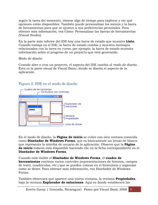 según la tarea del momento, tómese algo de tiempo para explorar y ver qué
opciones están disponibles. También puede personalizar los menús y la barra
de herramientas para que se ajusten a sus preferencias personales. Para
obtener más información, vea Cómo: Personalizar las barras de herramientas
(Visual Studio).

En la parte más inferior del IDE hay una barra de estado que muestra Listo.
Cuando trabaja en el IDE, la barra de estado cambia y muestra mensajes
relacionados con la tarea en curso, por ejemplo, la barra de estado muestra
información sobre el progreso de un proyecto que está generando.

Modo de diseño

Cuando abre o crea un proyecto, el aspecto del IDE cambia al modo de diseño.
Ésta es la parte visual de Visual Basic, donde se diseña el aspecto de la
aplicación.


Figura 2: IDE en el modo de diseño




En el modo de diseño, la Página de inicio se cubre con otra ventana conocida
como Diseñador de Windows Forms, que es básicamente un lienzo en blanco
que representa la interfaz de usuario de la aplicación. Observe que la Página
de inicio todavía está disponible haciendo clic en la ficha correspondiente en el
Diseñador de Windows Forms.

Cuando está visible el Diseñador de Windows Forms, el cuadro de
herramientas contiene varios controles (representaciones de botones, campos
de texto, cuadrículas, etc.) que se pueden colocar en el formulario y organizar
como se desee. Para obtener más información, vea Diseñador de Windows
Forms.

También observará que aparece una nueva ventana, la ventana Propiedades,
bajo la ventana Explorador de soluciones. Aquí es donde establecerá las

    Everts Garay | Granada, Nicaragua| Paseo por Visual Basic 2008 5
 