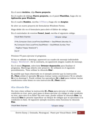 En el menú Archivo, elija Nuevo proyecto.

En el cuadro de diálogo Nuevo proyecto, en el panel Plantillas, haga clic en
Aplicación para Windows.

En el cuadro Nombre, escriba IfThen y haga clic en Aceptar.

Se abre un nuevo proyecto de formularios Windows Forms.

Haga doble clic en el formulario para abrir el Editor de código.

En el controlador de eventos Form1_Load, escriba el siguiente código.
    Visual Basic Express                           Copiar código


    If My.Computer.Clock.LocalTime.DayOfWeek = DayOfWeek.Saturday Or _

    My.Computer.Clock.LocalTime.DayOfWeek = DayOfWeek.Sunday Then

     MsgBox("Happy Weekend!")

    End If


Presione F5 para ejecutar el programa.

Si hoy es sábado o domingo, aparecerá un cuadro de mensaje indicándole
Happy Weekend!. De lo contrario, no aparecerá ningún cuadro de mensaje.
En el menú Depurar, seleccione Detener depuración para finalizar el
programa. Mantenga abierto este proyecto. Se utilizará en el siguiente
procedimiento, "Para utilizar la cláusula Else".

Es posible que haya observado en el ejemplo anterior que la instrucción
If...Then utilizó el operador Or para evaluar varias condiciones ("Si es sábado
Or si es domingo"). Puede utilizar los operadores Or y And para evaluar tantas
condiciones como desee en una instrucción If...Then única.


 La cláusula Else
Ha visto cómo utilizar la instrucción If...Then para ejecutar el código si una
condición es true, pero ¿qué pasa si desea ejecutar un código si una condición
es true, pero otro si es false? En este caso, puede utilizar la cláusula Else. La
cláusula Else le permite especificar un bloque de códigos que se ejecutará si la
condición es false. El siguiente ejemplo muestra cómo funciona la cláusula
Else.
Visual Basic Express                           Copiar código



     Everts Garay | Granada, Nicaragua| Paseo por Visual Basic 2008 50
 