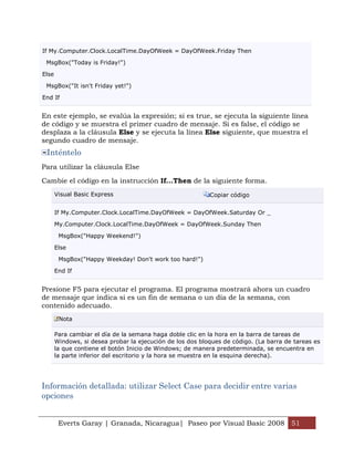 If My.Computer.Clock.LocalTime.DayOfWeek = DayOfWeek.Friday Then

 MsgBox("Today is Friday!")

Else

 MsgBox("It isn't Friday yet!")

End If


En este ejemplo, se evalúa la expresión; si es true, se ejecuta la siguiente línea
de código y se muestra el primer cuadro de mensaje. Si es false, el código se
desplaza a la cláusula Else y se ejecuta la línea Else siguiente, que muestra el
segundo cuadro de mensaje.
 Inténtelo
Para utilizar la cláusula Else

Cambie el código en la instrucción If...Then de la siguiente forma.
       Visual Basic Express                                Copiar código


       If My.Computer.Clock.LocalTime.DayOfWeek = DayOfWeek.Saturday Or _

       My.Computer.Clock.LocalTime.DayOfWeek = DayOfWeek.Sunday Then

        MsgBox("Happy Weekend!")

       Else

        MsgBox("Happy Weekday! Don't work too hard!")

       End If


Presione F5 para ejecutar el programa. El programa mostrará ahora un cuadro
de mensaje que indica si es un fin de semana o un día de la semana, con
contenido adecuado.
        Nota

       Para cambiar el día de la semana haga doble clic en la hora en la barra de tareas de
       Windows, si desea probar la ejecución de los dos bloques de código. (La barra de tareas es
       la que contiene el botón Inicio de Windows; de manera predeterminada, se encuentra en
       la parte inferior del escritorio y la hora se muestra en la esquina derecha).




Información detallada: utilizar Select Case para decidir entre varias
opciones


        Everts Garay | Granada, Nicaragua| Paseo por Visual Basic 2008 51
 