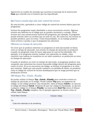 Aparecerá un cuadro de mensaje que muestra el mensaje de la instrucción
Case que coincide con el número que ha especificado


Qué hacer cuando algo sale mal: control de errores
En esta lección, aprenderá a crear código de control de errores básico para los
programas.

Incluso los programas mejor diseñados a veces encuentran errores. Algunos
errores son defectos en el código que se pueden encontrar y corregir. Otros
errores son una consecuencia natural del programa; por ejemplo, el programa
puede intentar abrir un archivo que ya está en uso. En casos así, los errores se
pueden predecir, pero no evitar. Como desarrollador, es su trabajo predecir
estos errores y ayudar a que el programa los solucione.
 Errores en tiempo de ejecución
Un error que se produce mientras un programa se está ejecutando se llama
error en tiempo de ejecución. Los errores en tiempo de ejecución se producen
cuando un programa trata de hacer algo para lo cual no fue diseñado. Por
ejemplo, si el programa intenta realizar una operación no válida, como
convertir una cadena no numérica en un valor numérico, se producirá un error
en tiempo de ejecución.

Cuando se produce un error en tiempo de ejecución, el programa produce una
excepción, que soluciona los errores buscando código dentro del programa para
tratar el error. Si no se encuentra tal código, se detiene el programa y se tiene
que reiniciar. Dado que esto puede conducir a la pérdida de datos, es prudente
crear el código de control de errores dondequiera que se tenga previsto que se
produzcan errores.
 El bloque Try...Catch...Finally.
Se puede utilizar el bloque Try...Catch...Finally para controlar errores en
tiempo de ejecución en el código. Puede utilizar Try para un segmento de
código; si ese código produce una excepción, salta al bloque Catch y se ejecuta
el código del bloque Catch. Después de que ese código ha finalizado, se ejecuta
cualquier código en el bloque Finally. La instrucción End Try cierra el bloque
Try...Catch...Finally completo. En el ejemplo siguiente se ilustra cómo se
utiliza cada bloque.
Visual Basic Express                           Copiar código


Try

 ' Code here attempts to do something.



      Everts Garay | Granada, Nicaragua| Paseo por Visual Basic 2008 55
 