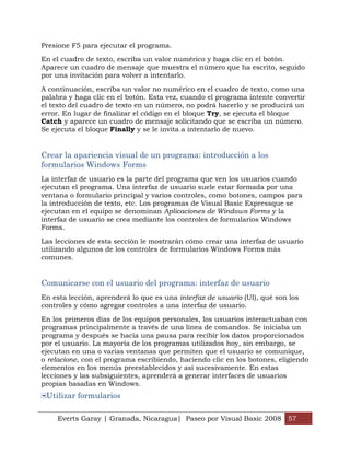 Presione F5 para ejecutar el programa.

En el cuadro de texto, escriba un valor numérico y haga clic en el botón.
Aparece un cuadro de mensaje que muestra el número que ha escrito, seguido
por una invitación para volver a intentarlo.

A continuación, escriba un valor no numérico en el cuadro de texto, como una
palabra y haga clic en el botón. Esta vez, cuando el programa intente convertir
el texto del cuadro de texto en un número, no podrá hacerlo y se producirá un
error. En lugar de finalizar el código en el bloque Try, se ejecuta el bloque
Catch y aparece un cuadro de mensaje solicitando que se escriba un número.
Se ejecuta el bloque Finally y se le invita a intentarlo de nuevo.


Crear la apariencia visual de un programa: introducción a los
formularios Windows Forms
La interfaz de usuario es la parte del programa que ven los usuarios cuando
ejecutan el programa. Una interfaz de usuario suele estar formada por una
ventana o formulario principal y varios controles, como botones, campos para
la introducción de texto, etc. Los programas de Visual Basic Expressque se
ejecutan en el equipo se denominan Aplicaciones de Windows Forms y la
interfaz de usuario se crea mediante los controles de formularios Windows
Forms.

Las lecciones de esta sección le mostrarán cómo crear una interfaz de usuario
utilizando algunos de los controles de formularios Windows Forms más
comunes.


Comunicarse con el usuario del programa: interfaz de usuario
En esta lección, aprenderá lo que es una interfaz de usuario (UI), qué son los
controles y cómo agregar controles a una interfaz de usuario.

En los primeros días de los equipos personales, los usuarios interactuaban con
programas principalmente a través de una línea de comandos. Se iniciaba un
programa y después se hacía una pausa para recibir los datos proporcionados
por el usuario. La mayoría de los programas utilizados hoy, sin embargo, se
ejecutan en una o varias ventanas que permiten que el usuario se comunique,
o relacione, con el programa escribiendo, haciendo clic en los botones, eligiendo
elementos en los menús preestablecidos y así sucesivamente. En estas
lecciones y las subsiguientes, aprenderá a generar interfaces de usuarios
propias basadas en Windows.
 Utilizar formularios

    Everts Garay | Granada, Nicaragua| Paseo por Visual Basic 2008 57
 