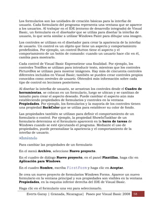 Los formularios son las unidades de creación básicas para la interfaz de
usuario. Cada formulario del programa representa una ventana que se aparece
a los usuarios. Al trabajar en el IDE (entorno de desarrollo integrado) de Visual
Basic, un formulario es el diseñador que se utiliza para diseñar la interfaz de
usuario, lo que sería similar a utilizar Windows Paint para dibujar una imagen.

Los controles se utilizan en el diseñador para crear la apariencia de la interfaz
de usuario. Un control es un objeto que tiene un aspecto y comportamiento
predefinidos. Por ejemplo, un control Button tiene el aspecto y el
comportamiento de un botón de comando: cuando un usuario hace clic en él,
cambia para mostrarlo.

Cada control de Visual Basic Expresstiene una finalidad. Por ejemplo, los
controles TextBox se utilizan para introducir texto, mientras que los controles
PictureBox se utilizan para mostrar imágenes. Hay más de cincuenta controles
diferentes incluidos en Visual Basic; también se pueden crear controles propios
conocidos como controles de usuario. Obtendrá más información sobre cada
tipo de control en lecciones posteriores.

Al diseñar la interfaz de usuario, se arrastran los controles desde el Cuadro de
herramientas, se colocan en un formulario, luego se ubican y se cambian de
tamaño para crear el aspecto deseado. Puede cambiar el aspecto aún más
estableciendo propiedades de formularios y controles en la ventana
Propiedades. Por ejemplo, los formularios y la mayoría de los controles tienen
una propiedad BackColor que se utiliza para establecer su color de fondo.

Las propiedades también se utilizan para definir el comportamiento de un
formulario o control. Por ejemplo, la propiedad ShowInTaskbar de un
formulario determina si el formulario aparecerá en la barra de tareas de
Windows cuando se esté ejecutando el programa. Mediante el uso de
propiedades, puede personalizar la apariencia y el comportamiento de la
interfaz de usuario.
 Inténtelo
Para cambiar las propiedades de un formulario

En el menú Archivo, seleccione Nuevo proyecto.

En el cuadro de diálogo Nuevo proyecto, en el panel Plantillas, haga clic en
Aplicación para Windows.

En el cuadro Nombre, escriba FirstForm y haga clic en Aceptar.

Se crea un nuevo proyecto de formularios Windows Forms. Aparece un nuevo
formulario en la ventana principal y sus propiedades son visibles en la ventana
Propiedades, en la esquina inferior derecha del IDE de Visual Basic.
Haga clic en el formulario una vez para seleccionarlo.
     Everts Garay | Granada, Nicaragua| Paseo por Visual Basic 2008 58
 