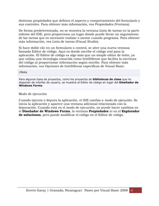distintas propiedades que definen el aspecto y comportamiento del formulario y
sus controles. Para obtener más información, vea Propiedades (Ventana).

De forma predeterminada, no se muestra la ventana Lista de tareas en la parte
inferior del IDE, pero proporciona un lugar donde puede llevar un seguimiento
de las tareas que es necesario realizar o anotar cuando programa. Para obtener
más información, vea Lista de tareas (Visual Studio).

Si hace doble clic en un formulario o control, se abre una nueva ventana
llamada Editor de código. Aquí es donde escribe el código real para la
aplicación. El Editor de código es algo más que un simple editor de texto, ya
que utiliza una tecnología conocida como IntelliSense que facilita la escritura
del código al proporcionar información según escribe. Para obtener más
información, vea Opciones de IntelliSense específicas de Visual Basic.
 Nota

Para algunos tipos de proyectos, como los proyectos de bibliotecas de clase que no
disponen de interfaz de usuario, se muestra el Editor de código en lugar del Diseñador de
Windows Forms.


Modo de ejecución

Cuando ejecuta o depura la aplicación, el IDE cambia a modo de ejecución. Se
inicia la aplicación y aparece una ventana adicional relacionada con la
depuración. Cuando está en el modo de ejecución, no puede hacer cambios en
el Diseñador de Windows Forms, la ventana Propiedades ni en el Explorador
de soluciones, pero puede modificar el código en el Editor de código.




     Everts Garay | Granada, Nicaragua| Paseo por Visual Basic 2008 6
 