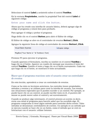 Seleccione el control Label y arrástrelo sobre el control TextBox.

En la ventana Propiedades, cambie la propiedad Text del control Label al
siguiente código.

Enter your name and click the button.
Ahora que ha creado una interfaz de usuario básica, deberá agregar algo de
código al programa y estará listo para probarlo.

Para agregar el código y probar el programa

Haga doble clic en el control Button para abrir el Editor de código.

El Editor de código se abre en el controlador de eventos Button1_Click.

Agregue la siguiente línea de código al controlador de eventos Button1_Click.
   Visual Basic Express                            Copiar código


   MsgBox("Your Name is " & Textbox1.Text)


Presione F5 para ejecutar el programa.

Cuando aparezca el formulario, escriba su nombre en el control TextBox y
haga clic en el botón. Aparece un cuadro de mensaje que muestra el texto del
control TextBox. Cambie el texto y haga clic en el botón nuevamente. Cada vez
que haga clic en el botón, se mostrará el texto actualizado.


Hacer que el programa reaccione ante el usuario: crear un controlador
de eventos
En esta lección, aprenderá a crear un controlador de eventos.

Como se ha visto en lecciones anteriores, los controles tienen propiedades,
métodos y eventos y se utilizan para crear la interfaz de usuario. Los eventos
son situaciones especiales que le pueden suceder a un control. Por ejemplo, se
puede hacer clic en un control, se puede escribir texto en él, el puntero del
mouse se puede mover sobre el control y así sucesivamente.

Cuando se produce algo interesante, el control provoca un evento; es decir,
envía una señal al programa para hacerle saber que ha sucedido algo. El
programa comprueba si tiene algún método para controlar dicho evento. Tales
métodos se denominan controladores de eventos. Un ejemplo es un método que
se ejecuta cuando se hace clic en un botón, como el método que se creó en
Interactuar con el usuario: utilizar botones.


    Everts Garay | Granada, Nicaragua| Paseo por Visual Basic 2008 63
 